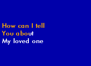 How can I fell

You about
My loved one