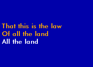 That this is the law
Of all the land

All the land