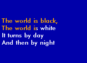 The world is black,

The world is white

It turns by day
And then by night