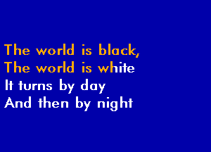 The world is black,

The world is white

It turns by day
And then by night