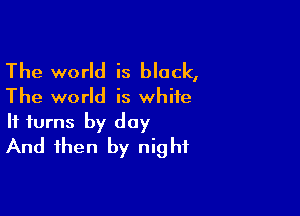 The world is black,

The world is white

It turns by day
And then by night