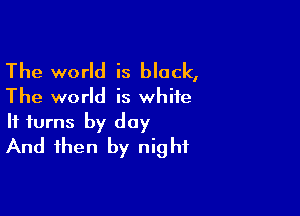 The world is black,

The world is white

It turns by day
And then by night