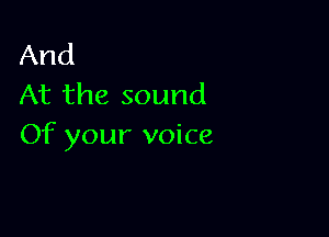 And
At the sound

Of your voice