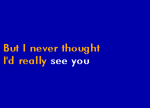 But I never thought

I'd really see you