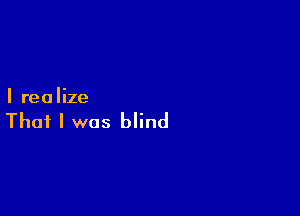 I realize

That I was blind