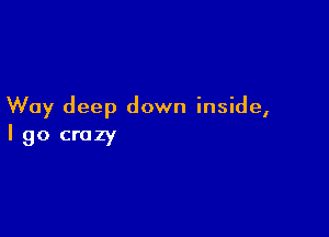 Way deep down inside,

I go crazy