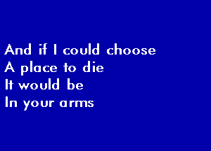 And if I could choose
A place to die

It would be
In your arms