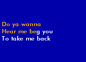 Do ya wanna

Hear me beg you
To take me back