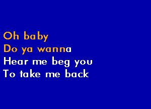 Oh be by

Do ya wanna

Hear me beg you
To take me back