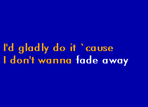 I'd gladly do if cause

I don't wanna fade away