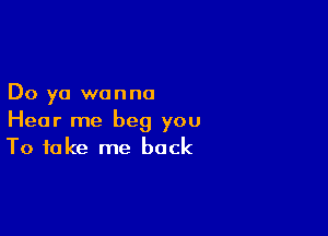 Do ya wanna

Hear me beg you
To take me back