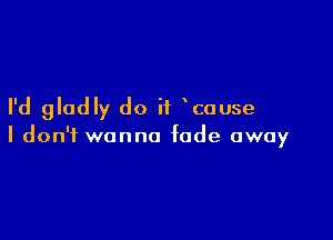 I'd gladly do if cause

I don't wanna fade away