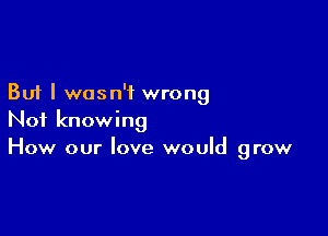 But I wasn't wrong

Not knowing
How our love would grow