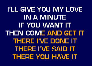 I'LL GIVE YOU MY LOVE
IN A MINUTE
IF YOU WANT IT
THEN COME AND GET IT
THERE I'VE DONE IT
THERE I'VE SAID IT
THERE YOU HAVE IT