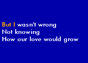 But I wasn't wrong

Not knowing
How our love would grow