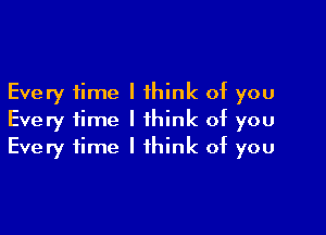 Every time I think of you
Every time I think of you

Every time I think of you