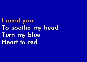 I need you
To soothe my head

Turn my blue
Heart to red