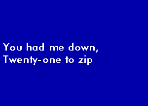 You had me down,

Twenty- one to zip