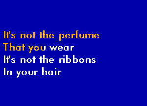 Ifs not the perfume
That you wear

Ifs not the ribbons
In your hair