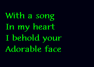 With a song
In my heart

I behold your
Adorable face