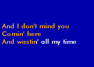 And I don't mind you

Comin' here
And wostin' all my time