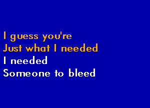 I guess you're
Just what I needed

Ineeded

Someone to bleed