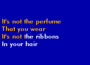 Ifs not the perfume
That you wear

Ifs not the ribbons
In your hair