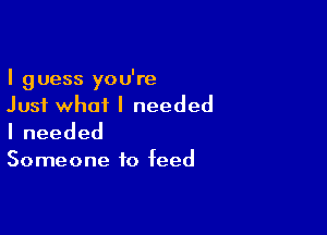 I guess you're
Just what I needed

Ineeded

Someone to feed