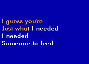 I guess you're
Just what I needed

Ineeded

Someone to feed