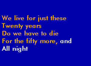 We live for iust these
Twenty years

Do we have to die

For the fifty more, and
All night