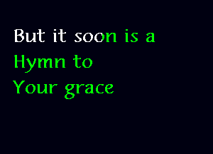 But it soon is a
Hymn to

Your grace