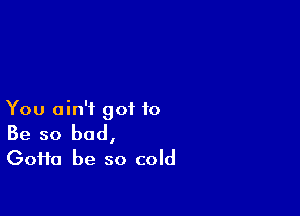 You ain't got to

Be so bad,
(30110 be so cold