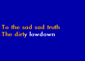 To the sad sad truth

The dirty lowdown