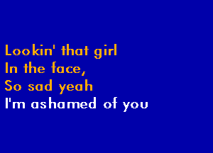 Lookin' that girl
In the face,

So sad yeah

I'm ashamed of you