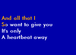 And all that I

So want to give you

Ifs only
A heartbeat away