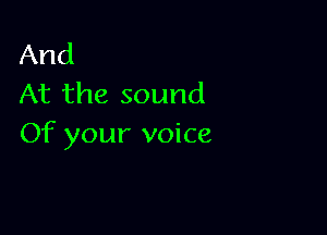 And
At the sound

Of your voice