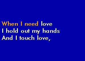 When I need love

I hold out my hands
And I touch love,