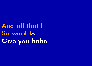 And all that I

So want to
Give you babe