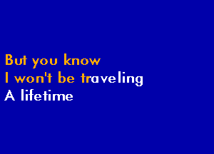 But you know

I won't be traveling
A lifetime