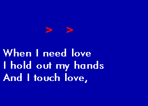 When I need love
I hold out my hands
And I touch love,