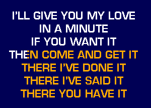 I'LL GIVE YOU MY LOVE
IN A MINUTE
IF YOU WANT IT
THEN COME AND GET IT
THERE I'VE DONE IT
THERE I'VE SAID IT
THERE YOU HAVE IT