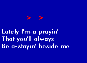 Lately I'm-o prayin'
That you'll always
Be a-sfayin' beside me