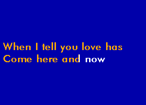 When I tell you love has

Come here and now