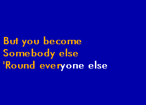 But you become

Somebody else
'Round everyone else