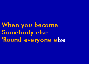 When you become

Somebody else
'Round everyone else