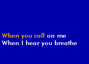 When you call on me
When I hear you breathe