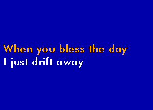 When you bless the day

I iusf drift away