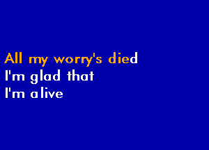 All my worry's died

I'm glad that
I'm alive