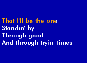 Thai I'll be 1he one
Sfundin' by

Through good
And through fryin' times