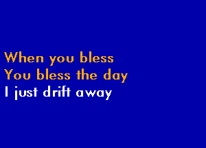 When you bless

You bless the day
I just driH away